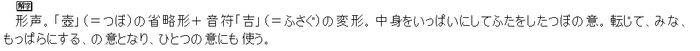形声。「壺」（＝つぼ）の省略形＋音符「吉」（＝ふさぐ）の変形。中身をいっぱいにしてふたをしたつぼの意。転じて、みな、もっぱらにする、の意となり、ひとつの意にも使う。